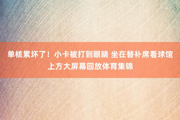 单核累坏了！小卡被打到眼睛 坐在替补席看球馆上方大屏幕回放体育集锦